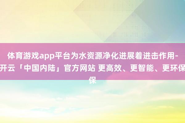 体育游戏app平台为水资源净化进展着进击作用-开云「中国内陆」官方网站 更高效、更智能、更环保