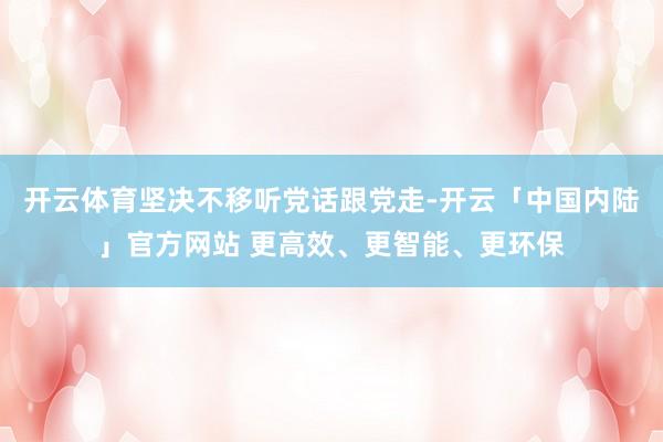 开云体育坚决不移听党话跟党走-开云「中国内陆」官方网站 更高效、更智能、更环保
