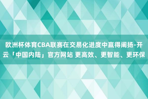 欧洲杯体育CBA联赛在交易化进度中赢得阐扬-开云「中国内陆」官方网站 更高效、更智能、更环保