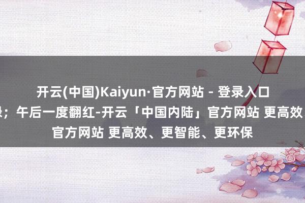 开云(中国)Kaiyun·官方网站 - 登录入口三大指数集体飘绿;午后一度翻红-开云「中国内陆」官方网站 更高效、更智能、更环保