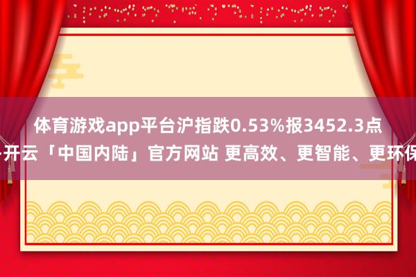 体育游戏app平台沪指跌0.53%报3452.3点-开云「中国内陆」官方网站 更高效、更智能、更环保