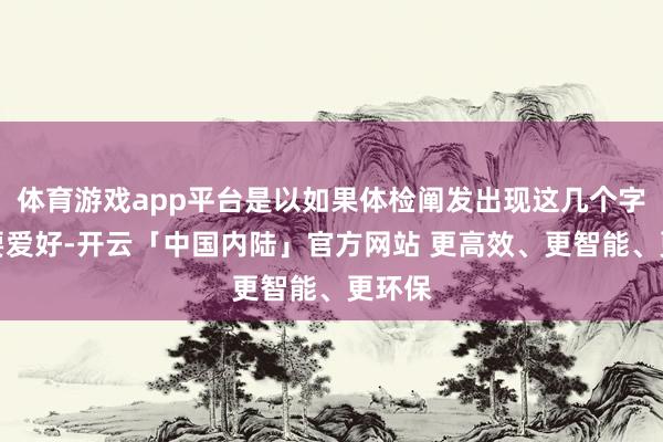 体育游戏app平台是以如果体检阐发出现这几个字一定要爱好-开云「中国内陆」官方网站 更高效、更智能、更环保