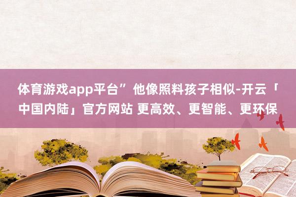 体育游戏app平台” 他像照料孩子相似-开云「中国内陆」官方网站 更高效、更智能、更环保