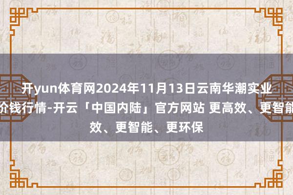 开yun体育网2024年11月13日云南华潮实业有限公司价钱行情-开云「中国内陆」官方网站 更高效、更智能、更环保