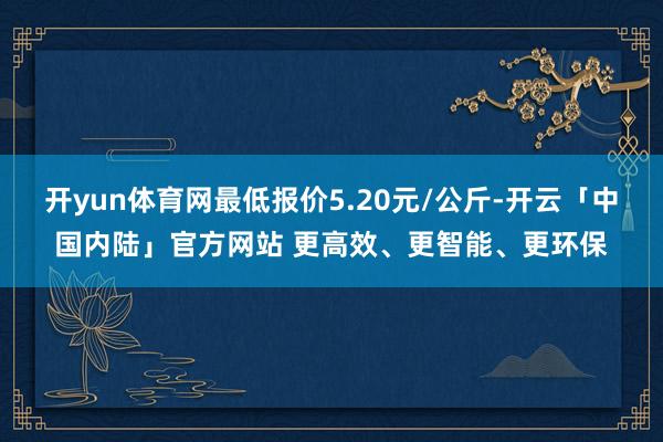 开yun体育网最低报价5.20元/公斤-开云「中国内陆」官方网站 更高效、更智能、更环保