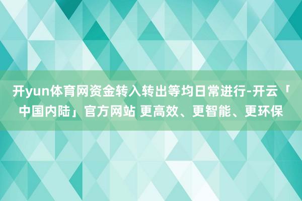 开yun体育网资金转入转出等均日常进行-开云「中国内陆」官方网站 更高效、更智能、更环保