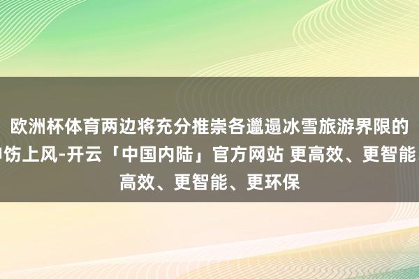 欧洲杯体育两边将充分推崇各邋遢冰雪旅游界限的资源与申饬上风-开云「中国内陆」官方网站 更高效、更智能、更环保