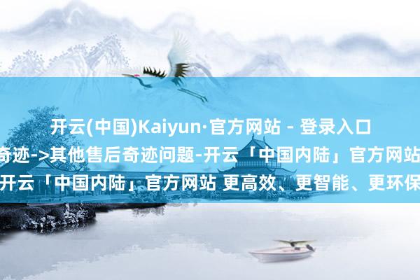 开云(中国)Kaiyun·官方网站 - 登录入口投诉问题:可能存在售后奇迹->其他售后奇迹问题-开云「中国内陆」官方网站 更高效、更智能、更环保