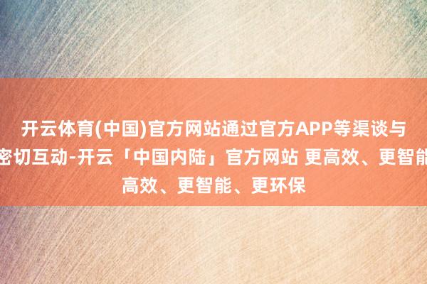 开云体育(中国)官方网站通过官方APP等渠谈与用户保握密切互动-开云「中国内陆」官方网站 更高效、更智能、更环保