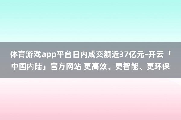 体育游戏app平台日内成交额近37亿元-开云「中国内陆」官方网站 更高效、更智能、更环保