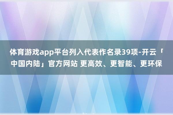 体育游戏app平台列入代表作名录39项-开云「中国内陆」官方网站 更高效、更智能、更环保