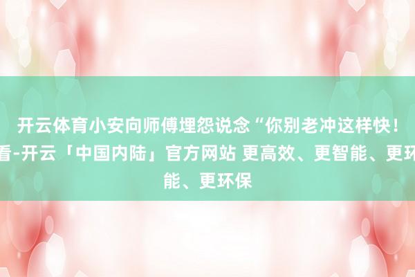 开云体育小安向师傅埋怨说念“你别老冲这样快！你看-开云「中国内陆」官方网站 更高效、更智能、更环保