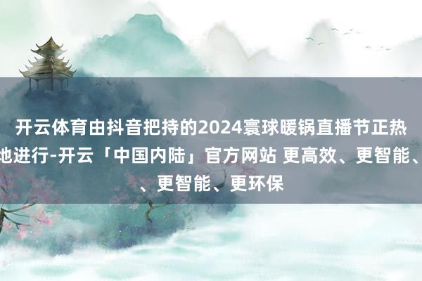 开云体育由抖音把持的2024寰球暖锅直播节正热火朝天地进行-开云「中国内陆」官方网站 更高效、更智能、更环保