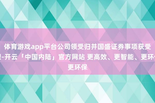 体育游戏app平台公司领受归并国盛证券事项获受理-开云「中国内陆」官方网站 更高效、更智能、更环保
