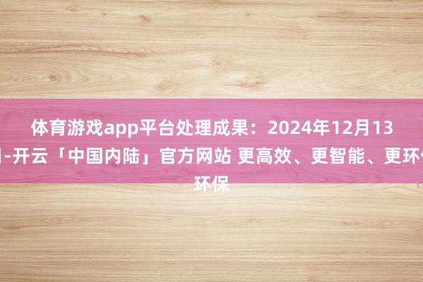 体育游戏app平台处理成果：2024年12月13日-开云「中国内陆」官方网站 更高效、更智能、更环保