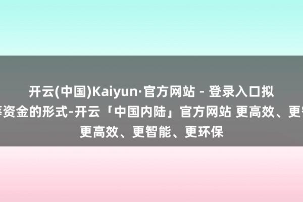 开云(中国)Kaiyun·官方网站 - 登录入口拟以自有和自筹资金的形式-开云「中国内陆」官方网站 更高效、更智能、更环保