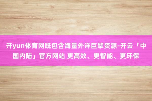 开yun体育网既包含海量外洋巨擘资源-开云「中国内陆」官方网站 更高效、更智能、更环保