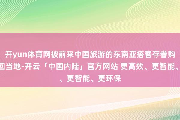 开yun体育网被前来中国旅游的东南亚搭客存眷购买并带回当地-开云「中国内陆」官方网站 更高效、更智能、更环保