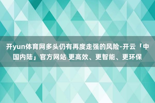 开yun体育网多头仍有再度走强的风险-开云「中国内陆」官方网站 更高效、更智能、更环保