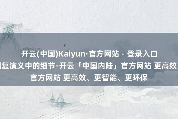 开云(中国)Kaiyun·官方网站 - 登录入口每个场景都勉力规复演义中的细节-开云「中国内陆」官方网站 更高效、更智能、更环保