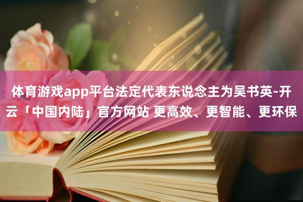 体育游戏app平台法定代表东说念主为吴书英-开云「中国内陆」官方网站 更高效、更智能、更环保