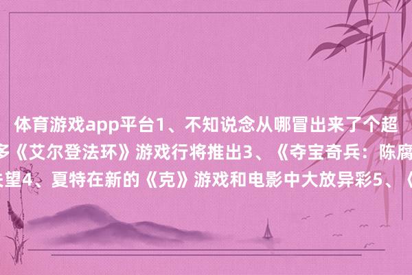 体育游戏app平台1、不知说念从哪冒出来了个超好玩的《懦夫牌》2、更多《艾尔登法环》游戏行将推出3、《夺宝奇兵：陈腐之圈》没让东说念主失望4、夏特在新的《克》游戏和电影中大放异彩5、《郊野大镖客》终于移植到了PC上6、GOG快乐不绝维捏老游戏7、认为主角的《赛尔达》游戏推出8、PS5三十周年的相沿主题界面9、《潜行者2》厚爱发售10、Tango责任室重获重生11、《天地机器东说念主》卓绝好玩12、《放射》剧集很颜面13、2K停用PC脱手器14、Xbox将游戏带到更多平台15、索尼将《地平线》IP带上了Switch-开云「中国内陆」官方网站 更高效、更智能、更环保