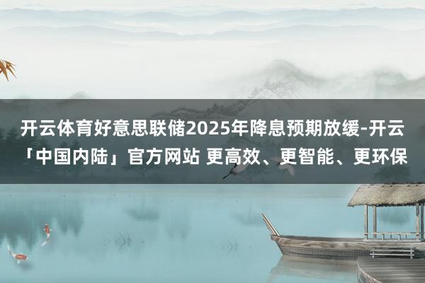 开云体育好意思联储2025年降息预期放缓-开云「中国内陆」官方网站 更高效、更智能、更环保