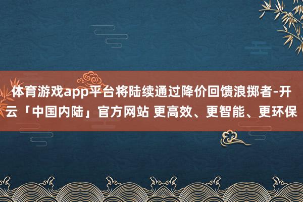 体育游戏app平台将陆续通过降价回馈浪掷者-开云「中国内陆」官方网站 更高效、更智能、更环保