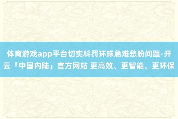 体育游戏app平台切实科罚环球急难愁盼问题-开云「中国内陆」官方网站 更高效、更智能、更环保