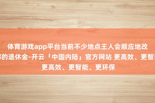体育游戏app平台当前不少地点王人会顺应地改动军转干部的退休金-开云「中国内陆」官方网站 更高效、更智能、更环保