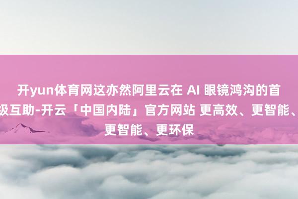 开yun体育网这亦然阿里云在 AI 眼镜鸿沟的首个政策级互助-开云「中国内陆」官方网站 更高效、更智能、更环保
