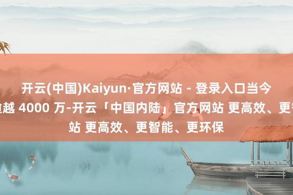 开云(中国)Kaiyun·官方网站 - 登录入口当今付用度户已逾越 4000 万-开云「中国内陆」官方网站 更高效、更智能、更环保