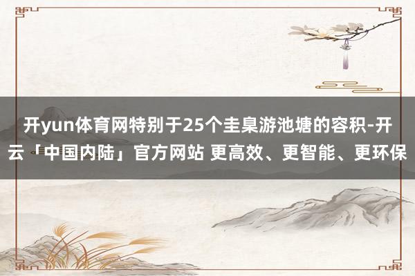 开yun体育网特别于25个圭臬游池塘的容积-开云「中国内陆」官方网站 更高效、更智能、更环保