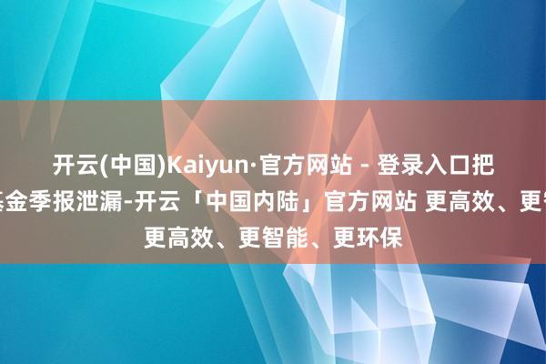 开云(中国)Kaiyun·官方网站 - 登录入口把柄最新一期基金季报泄漏-开云「中国内陆」官方网站 更高效、更智能、更环保