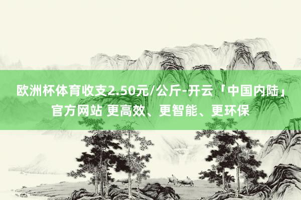 欧洲杯体育收支2.50元/公斤-开云「中国内陆」官方网站 更高效、更智能、更环保
