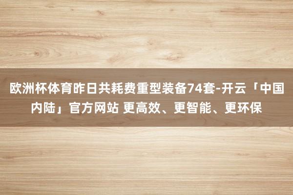 欧洲杯体育昨日共耗费重型装备74套-开云「中国内陆」官方网站 更高效、更智能、更环保