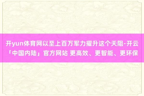 开yun体育网以至上百万军力擢升这个天阻-开云「中国内陆」官方网站 更高效、更智能、更环保