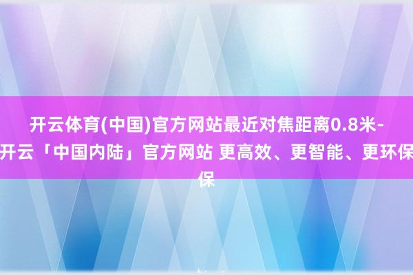 开云体育(中国)官方网站最近对焦距离0.8米-开云「中国内陆」官方网站 更高效、更智能、更环保
