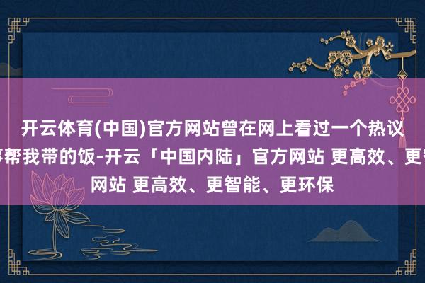 开云体育(中国)官方网站曾在网上看过一个热议的帖子：共事帮我带的饭-开云「中国内陆」官方网站 更高效、更智能、更环保