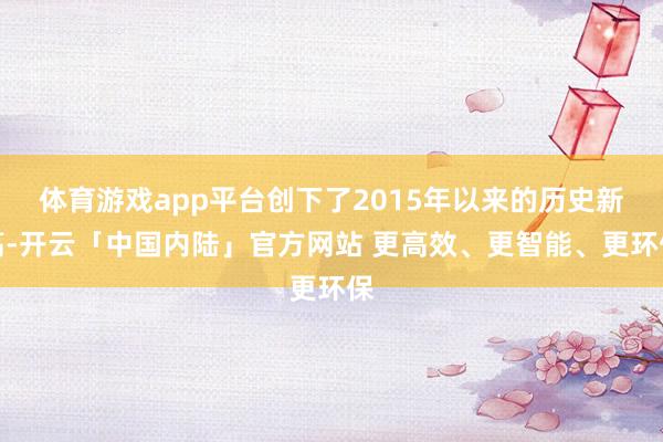 体育游戏app平台创下了2015年以来的历史新高-开云「中国内陆」官方网站 更高效、更智能、更环保