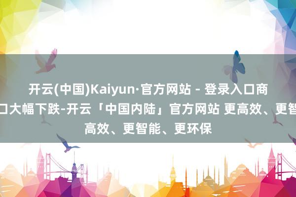开云(中国)Kaiyun·官方网站 - 登录入口商品和就业出口大幅下跌-开云「中国内陆」官方网站 更高效、更智能、更环保