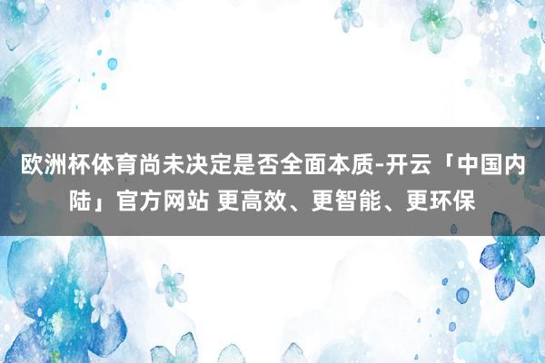 欧洲杯体育尚未决定是否全面本质-开云「中国内陆」官方网站 更高效、更智能、更环保
