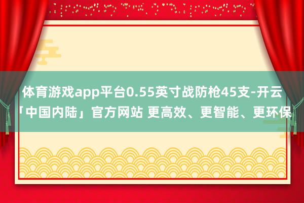 体育游戏app平台0.55英寸战防枪45支-开云「中国内陆」官方网站 更高效、更智能、更环保