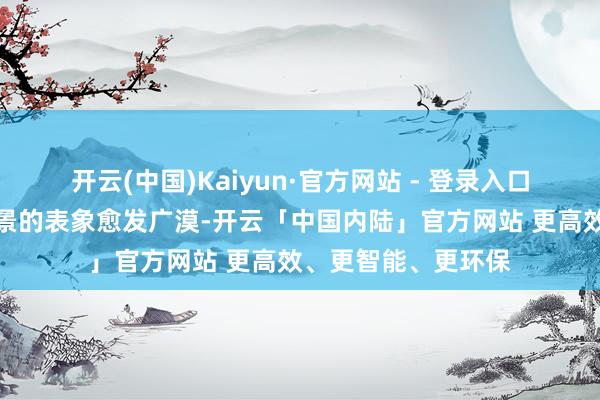 开云(中国)Kaiyun·官方网站 - 登录入口破费端寻找附近场景的表象愈发广漠-开云「中国内陆」官方网站 更高效、更智能、更环保