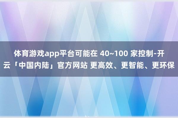 体育游戏app平台可能在 40~100 家控制-开云「中国内陆」官方网站 更高效、更智能、更环保