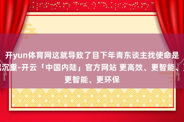 开yun体育网这就导致了目下年青东谈主找使命是越来越沉重-开云「中国内陆」官方网站 更高效、更智能、更环保