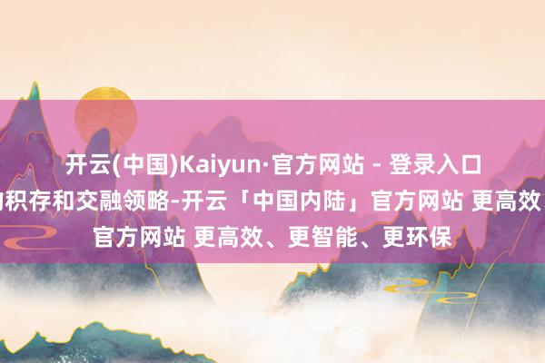 开云(中国)Kaiyun·官方网站 - 登录入口一定要珍贵常识的积存和交融领略-开云「中国内陆」官方网站 更高效、更智能、更环保