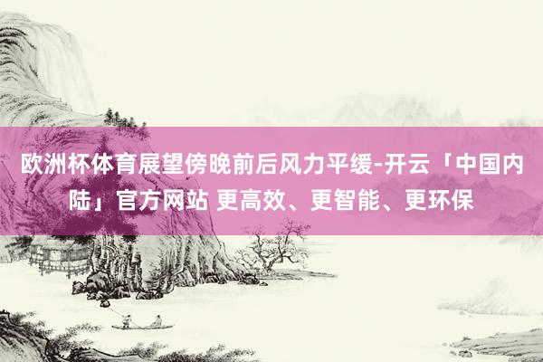 欧洲杯体育展望傍晚前后风力平缓-开云「中国内陆」官方网站 更高效、更智能、更环保
