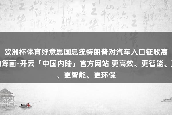 欧洲杯体育好意思国总统特朗普对汽车入口征收高关税的筹画-开云「中国内陆」官方网站 更高效、更智能、更环保