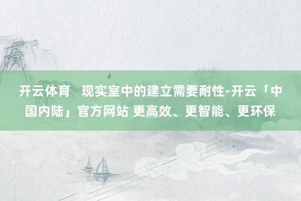 开云体育   现实室中的建立需要耐性-开云「中国内陆」官方网站 更高效、更智能、更环保